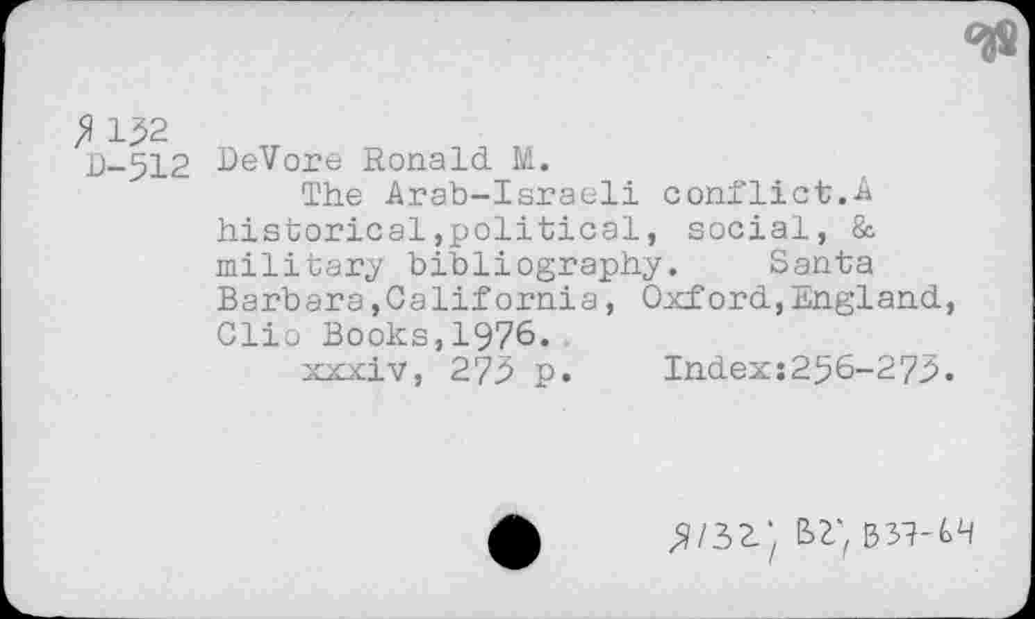 ﻿fl 132
D-512
DeVore Ronald. M.
The Arab-Israeli conflict.A historical»political, social, & military bibliography. Santa Barbara»California, Oxford,England, Clio Books,1976..
xxxiv, 273 p. Index:256-273.
bz;